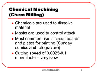 5
Chemical Machining
(Chem Milling)
 Chemicals are used to dissolve
material
 Masks are used to control attack
 Most common use is circuit boards
and plates for printing (Sunday
comics and rotogravure)
 Cutting speed of 0.0025-0.1
mm/minute – very slow
www.mindsover.com
 