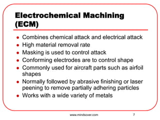 7
Electrochemical Machining
(ECM)
 Combines chemical attack and electrical attack
 High material removal rate
 Masking is used to control attack
 Conforming electrodes are to control shape
 Commonly used for aircraft parts such as airfoil
shapes
 Normally followed by abrasive finishing or laser
peening to remove partially adhering particles
 Works with a wide variety of metals
www.mindsover.com
 