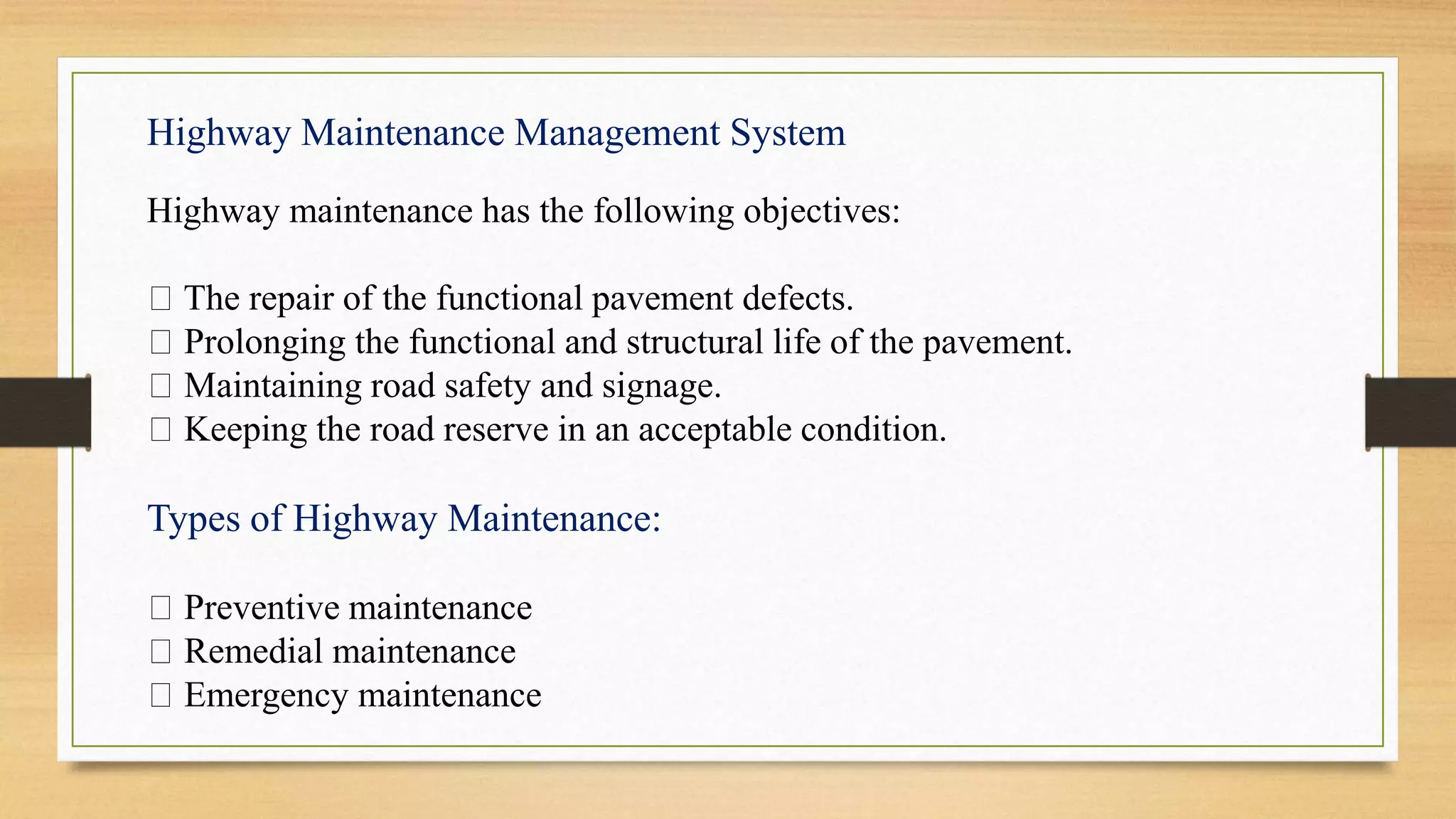 Highway Maintenance Management System
Highway maintenance has the following objectives:
The repair of the functional pavement defects.
Prolonging the functional and structural life of the pavement.
Maintaining road safety and signage.
Keeping the road reserve in an acceptable condition.
Types of Highway Maintenance:
Preventive maintenance
Remedial maintenance
Emergency maintenance
 
