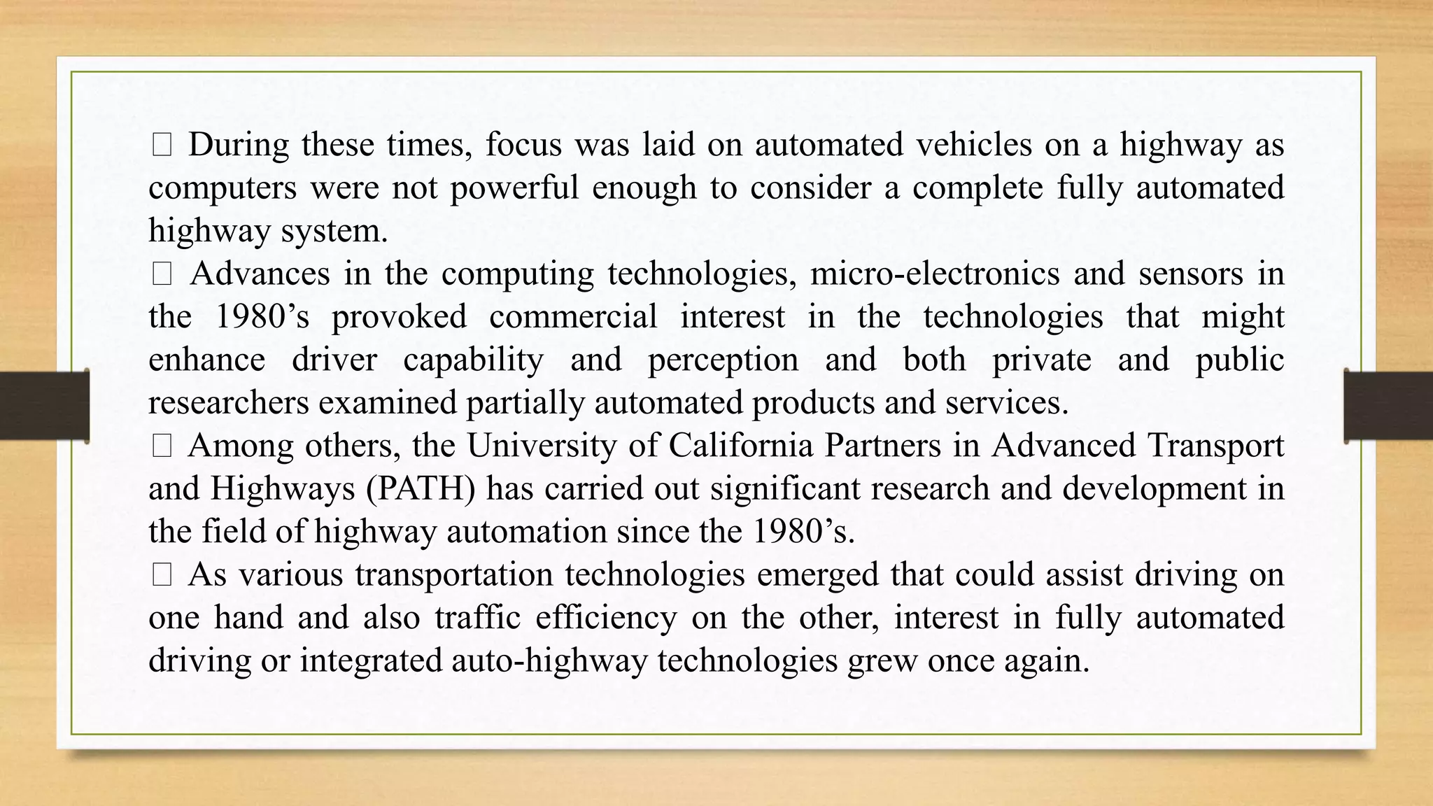 During these times, focus was laid on automated vehicles on a highway as
computers were not powerful enough to consider a complete fully automated
highway system.
Advances in the computing technologies, micro-electronics and sensors in
the 1980’s provoked commercial interest in the technologies that might
enhance driver capability and perception and both private and public
researchers examined partially automated products and services.
Among others, the University of California Partners in Advanced Transport
and Highways (PATH) has carried out significant research and development in
the field of highway automation since the 1980’s.
As various transportation technologies emerged that could assist driving on
one hand and also traffic efficiency on the other, interest in fully automated
driving or integrated auto-highway technologies grew once again.
 