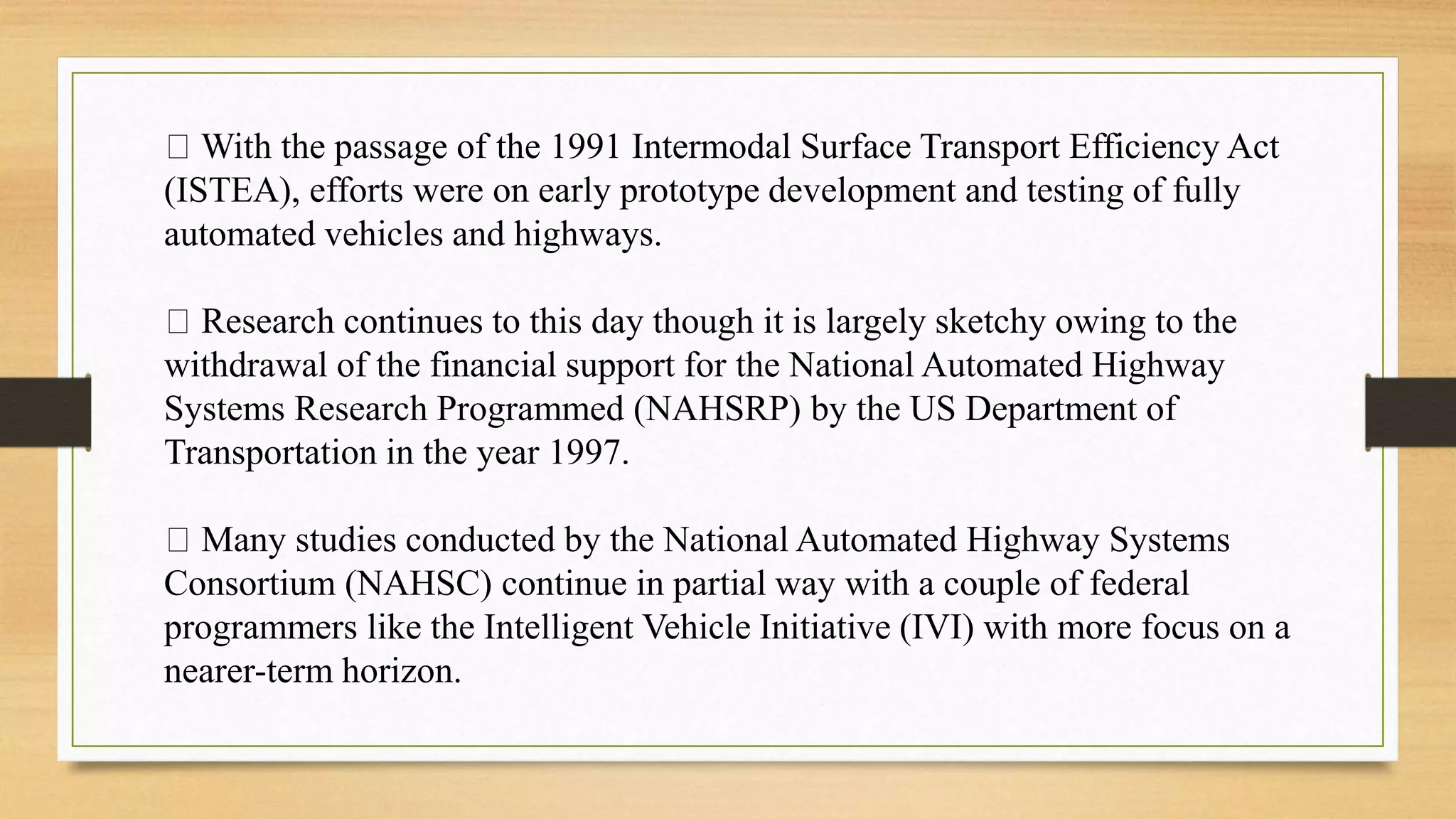 With the passage of the 1991 Intermodal Surface Transport Efficiency Act
(ISTEA), efforts were on early prototype development and testing of fully
automated vehicles and highways.
Research continues to this day though it is largely sketchy owing to the
withdrawal of the financial support for the National Automated Highway
Systems Research Programmed (NAHSRP) by the US Department of
Transportation in the year 1997.
Many studies conducted by the National Automated Highway Systems
Consortium (NAHSC) continue in partial way with a couple of federal
programmers like the Intelligent Vehicle Initiative (IVI) with more focus on a
nearer-term horizon.
 