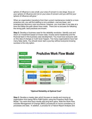 sphere of influence is very small, your area of concern is very large, focus on
your sphere of influence and not on your area of concern and you will find your
sphere of influence will grow.”

When an organization transitions from their current maintenance model to a more
proactive one, you will find staffing is not a problem, cost are lower, and
emergencies become a rare occurrence, however, you must take it one step at a
time and follow the path others have made. There are no excuses for following
the wrong path, best practices are known.

Step 2: Develop a business case for the reliability revolution. Identify cost and
return on investment based on known data. Involve senior leadership and the
financial team in the business case development. You must have everyone sold
on this idea of change or it will never happen. Too many organizations have had
many false starts. You should never start a journey without everyone knowing
success is the only option.




                                     “Optimal Reliability at Optimal Cost”


Step 3: Develop a master plan which focuses on results and moving an
organization from being PM to PdM Centric using the Proactive Work Flow
Model. You want short term results with long term gains. Note the Work Flow
includes Management of Change (MOC) procedures to insure consistency of
processes and data. In addition, a process for a Failure Report Analysis and


C:UsersgvaniaDocumentsaMy Documentsa WEFTEC 09Maint Wksp Prep 09Advanced_Maintenance_and_Reliability_RSmith_ajc[2].doc08032009G_V
 