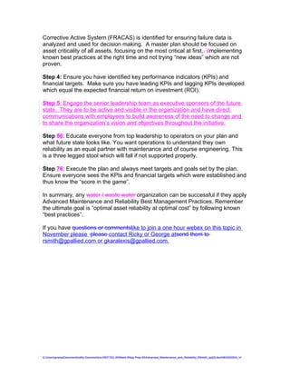 Corrective Active System (FRACAS) is identified for ensuring failure data is
analyzed and used for decision making. A master plan should be focused on
asset criticality of all assets, focusing on the most critical at first,. iImplementing
known best practices at the right time and not trying “new ideas” which are not
proven.

Step 4: Ensure you have identified key performance indicators (KPIs) and
financial targets. Make sure you have leading KPIs and lagging KPIs developed
which equal the expected financial return on investment (ROI).

Step 5: Engage the senior leadership team as executive sponsors of the future
state. They are to be active and visible in the organization and have direct
communications with employees to build awareness of the need to change and
to share the organization’s vision and objectives throughout the initiative.

Step 56: Educate everyone from top leadership to operators on your plan and
what future state looks like. You want operations to understand they own
reliability as an equal partner with maintenance and of course engineering. This
is a three legged stool which will fall if not supported properly.

Step 76: Execute the plan and always meet targets and goals set by the plan.
Ensure everyone sees the KPIs and financial targets which were established and
thus know the “score in the game”.

In summary, any water / waste water organization can be successful if they apply
Advanced Maintenance and Reliability Best Management Practices. Remember
the ultimate goal is “optimal asset reliability at optimal cost” by following known
“best practices”.

If you have questions or commentslike to join a one hour webex on this topic in
November please please contact Ricky or George atsend them to
rsmith@gpallied.com or gkaralexis@gpallied.com.




C:UsersgvaniaDocumentsaMy Documentsa WEFTEC 09Maint Wksp Prep 09Advanced_Maintenance_and_Reliability_RSmith_ajc[2].doc08032009G_V
 