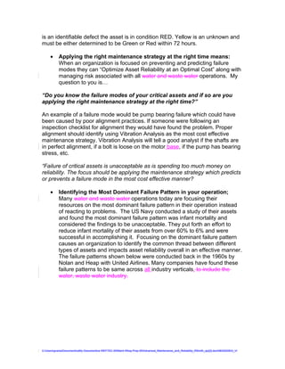 is an identifiable defect the asset is in condition RED. Yellow is an unknown and
must be either determined to be Green or Red within 72 hours.

     •     Applying the right maintenance strategy at the right time means:
           When an organization is focused on preventing and predicting failure
           modes they can “Optimize Asset Reliability at an Optimal Cost” along with
           managing risk associated with all water and waste water operations. My
           question to you is…

“Do you know the failure modes of your critical assets and if so are you
applying the right maintenance strategy at the right time?”

An example of a failure mode would be pump bearing failure which could have
been caused by poor alignment practices. If someone were following an
inspection checklist for alignment they would have found the problem. Proper
alignment should identify using Vibration Analysis as the most cost effective
maintenance strategy. Vibration Analysis will tell a good analyst if the shafts are
in perfect alignment, if a bolt is loose on the motor base, if the pump has bearing
stress, etc.

“Failure of critical assets is unacceptable as is spending too much money on
reliability. The focus should be applying the maintenance strategy which predicts
or prevents a failure mode in the most cost effective manner?

     •     Identifying the Most Dominant Failure Pattern in your operation;
           Many water and waste water operations today are focusing their
           resources on the most dominant failure pattern in their operation instead
           of reacting to problems. The US Navy conducted a study of their assets
           and found the most dominant failure pattern was infant mortality and
           considered the findings to be unacceptable. They put forth an effort to
           reduce infant mortality of their assets from over 60% to 6% and were
           successful in accomplishing it. Focusing on the dominant failure pattern
           causes an organization to identify the common thread between different
           types of assets and impacts asset reliability overall in an effective manner.
           The failure patterns shown below were conducted back in the 1960s by
           Nolan and Heap with United Airlines. Many companies have found these
           failure patterns to be same across all industry verticals. to include the
           water, waste water industry.




C:UsersgvaniaDocumentsaMy Documentsa WEFTEC 09Maint Wksp Prep 09Advanced_Maintenance_and_Reliability_RSmith_ajc[2].doc08032009G_V
 