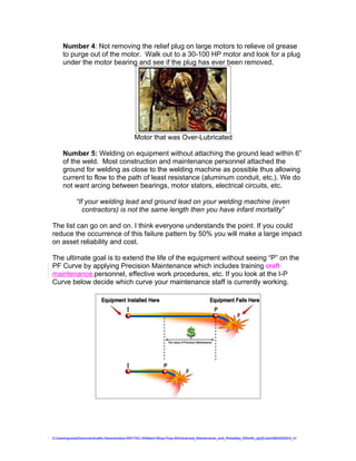 Number 4: Not removing the relief plug on large motors to relieve oil grease
     to purge out of the motor. Walk out to a 30-100 HP motor and look for a plug
     under the motor bearing and see if the plug has ever been removed.




                                              Motor that was Over-Lubricated

     Number 5: Welding on equipment without attaching the ground lead within 6”
     of the weld. Most construction and maintenance personnel attached the
     ground for welding as close to the welding machine as possible thus allowing
     current to flow to the path of least resistance (aluminum conduit, etc.). We do
     not want arcing between bearings, motor stators, electrical circuits, etc.

             “If your welding lead and ground lead on your welding machine (even
                contractors) is not the same length then you have infant mortality”

The list can go on and on. I think everyone understands the point. If you could
reduce the occurrence of this failure pattern by 50% you will make a large impact
on asset reliability and cost.

The ultimate goal is to extend the life of the equipment without seeing “P” on the
PF Curve by applying Precision Maintenance which includes training craft
maintenance personnel, effective work procedures, etc. If you look at the I-P
Curve below decide which curve your maintenance staff is currently working.




C:UsersgvaniaDocumentsaMy Documentsa WEFTEC 09Maint Wksp Prep 09Advanced_Maintenance_and_Reliability_RSmith_ajc[2].doc08032009G_V
 