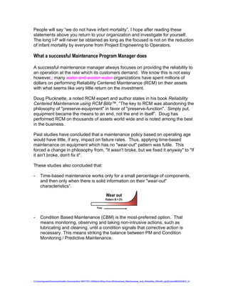People will say “we do not have infant mortality”. I hope after reading these
statements above you return to your organization and investigate for yourself.
The long I-P will never be obtained as long as the focused is not on the reduction
of infant mortality by everyone from Project Engineering to Operators.

What a successful Maintenance Program Manager does

A successful maintenance manager always focuses on providing the reliability to
an operation at the rate which its customers demand. We know this is not easy
however,; many water and waster water organizations have spent millions of
dollars on performing Reliability Centered Maintenance (RCM) on their assets
with what seems like very little return on the investment.

Doug Plucknette, a noted RCM expert and author states in his book Reliability
Centered Maintenance using RCM Blitz™, “The key to RCM was abandoning the
philosophy of "preserve-equipment" in favor of "preserve-function". Simply put,
equipment became the means to an end, not the end in itself”. Doug has
performed RCM on thousands of assets world wide and is noted among the best
in the business.

Past studies have concluded that a maintenance policy based on operating age
would have little, if any, impact on failure rates. Thus, applying time-based
maintenance on equipment which has no "wear-out" pattern was futile. This
forced a change in philosophy from, "It wasn't broke, but we fixed it anyway" to "If
it ain't broke, don't fix it".
                                                                        Failure Patterns
These studies also concluded that:
                                                                                                        Initial Break-in period
-                                      Bathtuba                 Pattern D = 7%
     Time-based maintenance works only for4% small percentage of components,
                                      Pattern A =
     and then only when there is solid information on their "wear-out"
                                    Striking the Balance




     characteristics”.
                                                                 Random
                                                                Pattern E = 14%
                                       Wear out
                                                                  Pattern B = 2%

                                                           Time                                                Time

                                         Fatigue
-                                                               Infant Mortality
     Condition Based Maintenance (CBM) Cis 5% most-preferred option. That
                                        Pattern = the
     means monitoring, observing and taking non-intrusive actions, F = 68% as
                                                                   Pattern
                                                                           such
     lubricating and cleaning, until a condition signals that corrective action is
                                   Age Related = 11%            Random = 89%
     necessary. This means striking the balance between PM and Condition
     Monitoring / Predictive Maintenance.
                                                                                   Source: John Moubray, Noland & Heap               ©2009 GPAllied, LLC




C:UsersgvaniaDocumentsaMy Documentsa WEFTEC 09Maint Wksp Prep 09Advanced_Maintenance_and_Reliability_RSmith_ajc[2].doc08032009G_V
 