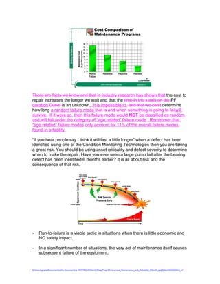 Cost Comparison of
                                                                                   Maintenance Programs




                                  Striking the Balance



                                                         ($ per Horsepower)
                                                          Maintenance Cost
                                                                              Run to      Preventive                 Predictive   Precision
                                                                              Failure


                                                                                        Source: EPRI Power Generation Study           ©2009 GPAllied, LLC




There are facts we know and that is Industry research has shown that the cost to
repair increases the longer we wait and that the time in the x axis on the PF
duration Curve is an unknown. It is impossible to and that we can't determine
how long a random failure mode that is and when something is going to failwill
survive. If it were so, then this failure mode would NOT be classified as random
and will fall under the category of “age related” failure mode. Remebmer that
“age related” failure modes only account for 11% of the overall failure modes
found in a facility.

“If you hear people say I think it will last a little longer” when a defect has been
identified using one of the Condition Monitoring Technologies then you are taking
a great risk. You should be using asset criticality and defect severity to determine
when to make the repair. Have you ever seen a large pump fail after the bearing
defect has been identified 6 months earlier? It is all about risk and the
consequence of that risk.




-    Run-to-failure is a viable tactic in situations when there is little economic and
     NO safety impact.

-    In a significant number of situations, the very act of maintenance itself causes
     subsequent failure of the equipment.


C:UsersgvaniaDocumentsaMy Documentsa WEFTEC 09Maint Wksp Prep 09Advanced_Maintenance_and_Reliability_RSmith_ajc[2].doc08032009G_V
 