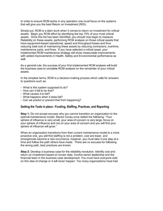 In order to ensure RCM works in any operation one must focus on the systems
that will give you the best Return on Investment (ROI).

Simply put, RCM is a slam dunk when it comes to return on investment for critical
assets. Begin you RCM effort by identifying the top 10% of your most critical
assets. Once this list has been identified, you should now begin to measure
Reliability on these assets; performing RCM analysis on those critical assets that
have equipment-based operational, speed and throughput losses and thus
reducing total cost of maintaining these assets by reducing contractors, overtime,
maintenance parts, and fines. If you have selected a critical asset, your
implemented RCM maintenance strategy will show measurable improvements
with added improvements in Health, Safety and Environmental performance as
well.

As a general rule, the success of your first implemented RCM analysis will build
the business case to complete RCM analysis on the remainder of your critical
assets.

In the simplest terms, RCM is a decision-making process which calls for answers
to questions such as:

-   What is this system supposed to do?
-   How can it fail to do that?
-   What causes it to fail?
-   What happens when it does fail?
-   Can we predict or prevent that from happening?

Getting the Tools in place - Funding, Staffing, Practices, and Reporting

Step 1: Do not accept excuses why you cannot transition an organization to the
optimal maintenance model. Steven Covey once stated the following: “Your
sphere of influence is very small, your area of concern is very large, focus on
your sphere of influence and not on your area of concern and you will find your
sphere of influence will grow.”

When an organization transitions from their current maintenance model to a more
proactive one, you will find staffing is not a problem, cost are lower, and
emergencies become a rare occurrence, however, you must take it one step at a
time and follow the path others have made. There are no excuses for following
the wrong path, best practices are known.

Step 2: Develop a business case for the reliability revolution. Identify cost and
return on investment based on known data. Involve senior leadership and the
financial team in the business case development. You must have everyone sold
on this idea of change or it will never happen. Too many organizations have had
 