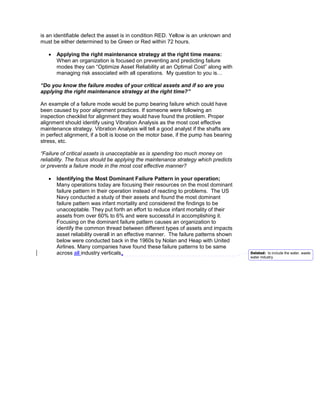 is an identifiable defect the asset is in condition RED. Yellow is an unknown and
must be either determined to be Green or Red within 72 hours.

   •   Applying the right maintenance strategy at the right time means:
       When an organization is focused on preventing and predicting failure
       modes they can “Optimize Asset Reliability at an Optimal Cost” along with
       managing risk associated with all operations. My question to you is…

“Do you know the failure modes of your critical assets and if so are you
applying the right maintenance strategy at the right time?”

An example of a failure mode would be pump bearing failure which could have
been caused by poor alignment practices. If someone were following an
inspection checklist for alignment they would have found the problem. Proper
alignment should identify using Vibration Analysis as the most cost effective
maintenance strategy. Vibration Analysis will tell a good analyst if the shafts are
in perfect alignment, if a bolt is loose on the motor base, if the pump has bearing
stress, etc.

“Failure of critical assets is unacceptable as is spending too much money on
reliability. The focus should be applying the maintenance strategy which predicts
or prevents a failure mode in the most cost effective manner?

   •   Identifying the Most Dominant Failure Pattern in your operation;
       Many operations today are focusing their resources on the most dominant
       failure pattern in their operation instead of reacting to problems. The US
       Navy conducted a study of their assets and found the most dominant
       failure pattern was infant mortality and considered the findings to be
       unacceptable. They put forth an effort to reduce infant mortality of their
       assets from over 60% to 6% and were successful in accomplishing it.
       Focusing on the dominant failure pattern causes an organization to
       identify the common thread between different types of assets and impacts
       asset reliability overall in an effective manner. The failure patterns shown
       below were conducted back in the 1960s by Nolan and Heap with United
       Airlines. Many companies have found these failure patterns to be same
       across all industry verticals.                                                 Deleted: to include the water, waste
                                                                                      water industry.
 