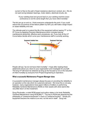 current to flow to the path of least resistance (aluminum conduit, etc.). We do
   not want arcing between bearings, motor stators, electrical circuits, etc.

        “If your welding lead and ground lead on your welding machine (even
           contractors) is not the same length then you have infant mortality”

The list can go on and on. I think everyone understands the point. If you could
reduce the occurrence of this failure pattern by 50% you will make a large impact
on asset reliability and cost.

The ultimate goal is to extend the life of the equipment without seeing “P” on the
PF Curve by applying Precision Maintenance which includes training
maintenance personnel, effective work procedures, etc. If you look at the I-P
Curve below decide which curve your maintenance staff is currently working.




People will say “we do not have infant mortality”. I hope after reading these
statements above you return to your organization and investigate for yourself.
The long I-P will never be obtained as long as the focused is not on the reduction
of infant mortality by everyone from Project Engineering to Operators.

What a successful Maintenance Program Manager does

A successful maintenance manager always focuses on providing the reliability to
an operation at the rate which its customers demand. We know this is not easy
however, many organizations have spent millions of dollars on performing
Reliability Centered Maintenance (RCM) on their assets with what seems like
very little return on the investment.

Doug Plucknette, a noted RCM expert and author states in his book Reliability
Centered Maintenance using RCM Blitz™, “The key to RCM was abandoning the
philosophy of "preserve-equipment" in favor of "preserve-function". Simply put,
equipment became the means to an end, not the end in itself”. Doug has
 