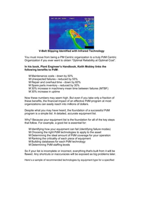 V-Belt Slipping Identified with Infrared Technology

You must move from being a PM Centric organization to a truly PdM Centric
Organization if you ever want to obtain “Optimal Reliability at Optimal Cost”.

In his book, Plant Engineer’s Handbook, Keith Mobley links the
following benefits to PdM:

      Maintenance costs - down by 50%
      Unexpected failures - reduced by 55%
      Repair and overhaul time - down by 60%
      Spare parts inventory - reduced by 30%
      30% increase in machinery mean time between failures (MTBF)
      30% increase in uptime

Now these numbers may seem high. But even if you take only a fraction of
these benefits, the financial impact of an effective PdM program at most
organizations can easily reach into millions of dollars.

Despite what you may have heard, the foundation of a successful PdM
program is a simple list: A detailed, accurate equipment list.

Why? Because your equipment list is the foundation for all of the key steps
that follow. For example, a good list is essential for:

      Identifying how your equipment can fail (identifying failure modes)
      Choosing the right PdM technologies to apply to the asset
      Determining the ideal amount of PdM coverage for your operation
      Ranking the criticality of each piece of equipment
      Building databases for each PdM technology
      Determining PdM staffing levels

So if your list is incomplete or incorrect, everything that's built from it will be
flawed. Any shortcuts or inaccuracies will be exposed as big problems later.

Here’s a sample of recommended technologies by equipment type for a specified
 