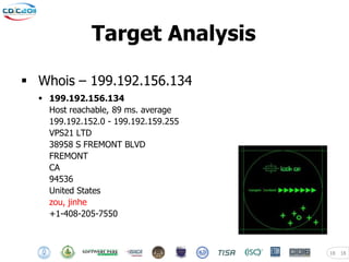 Target Analysis

 Whois – 199.192.156.134
   199.192.156.134
    Host reachable, 89 ms. average
    199.192.152.0 - 199.192.159.255
    VPS21 LTD
    38958 S FREMONT BLVD
    FREMONT
    CA
    94536
    United States
    zou, jinhe
    +1-408-205-7550



                                      18   18
 
