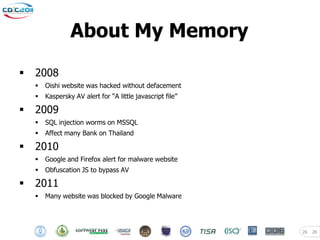 About My Memory

   2008
       Oishi website was hacked without defacement
       Kaspersky AV alert for “A little javascript file”

   2009
       SQL injection worms on MSSQL
       Affect many Bank on Thailand

   2010
       Google and Firefox alert for malware website
       Obfuscation JS to bypass AV

   2011
       Many website was blocked by Google Malware




                                                            26   26
 