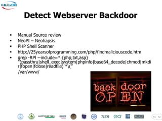 Detect Webserver Backdoor

   Manual Source review
   NeoPI – Neohapsis
   PHP Shell Scanner
   http://25yearsofprogramming.com/php/findmaliciouscode.htm
   grep -RPl --include=*.{php,txt,asp}
    "(passthru|shell_exec|system|phpinfo|base64_decode|chmod|mkdi
    r|fopen|fclose|readfile) *(”
    /var/www/




                                                                    43   42
 
