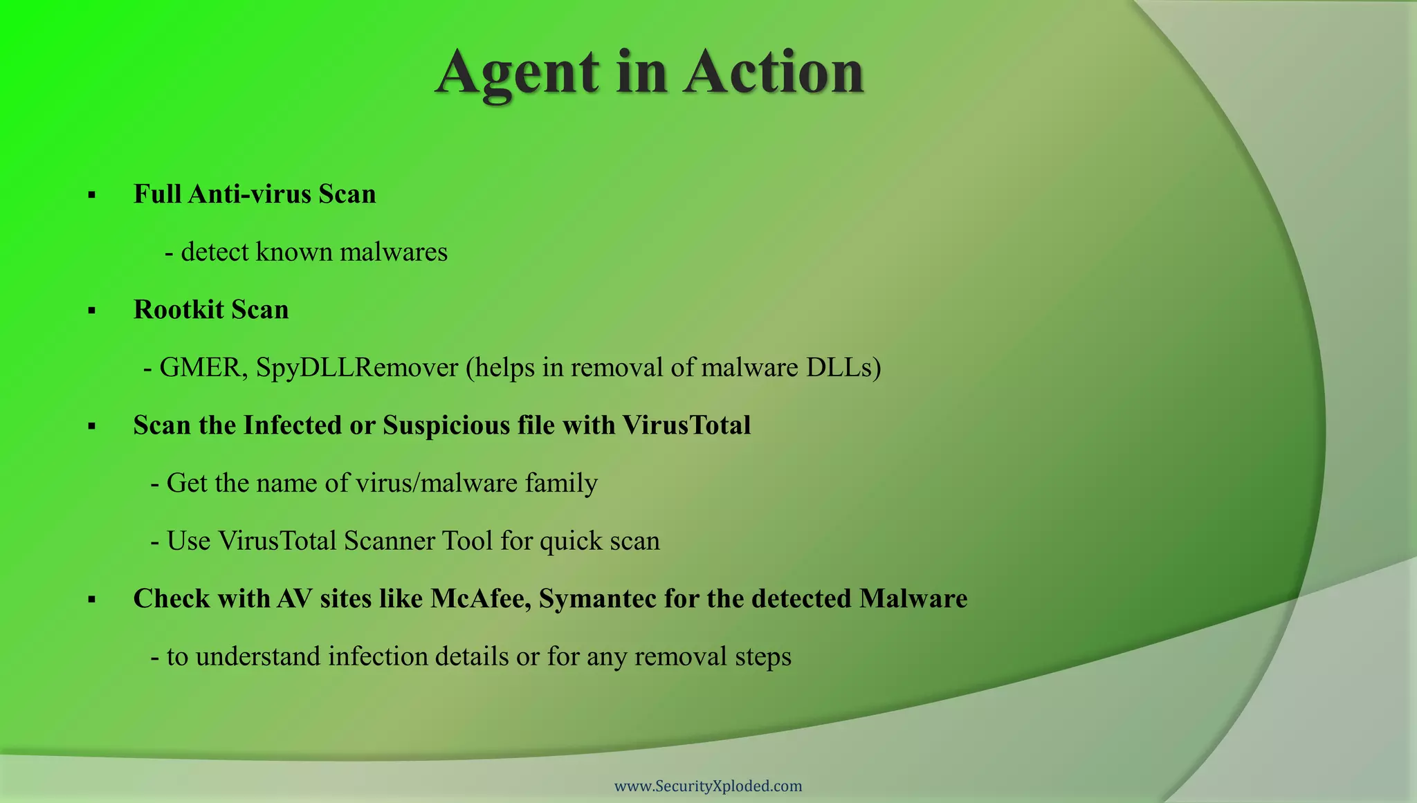 Agent in Action
   Full Anti-virus Scan

      - detect known malwares

   Rootkit Scan

    - GMER, SpyDLLRemover (helps in removal of malware DLLs)

   Scan the Infected or Suspicious file with VirusTotal

     - Get the name of virus/malware family

     - Use VirusTotal Scanner Tool for quick scan

   Check with AV sites like McAfee, Symantec for the detected Malware

     - to understand infection details or for any removal steps



                                              www.SecurityXploded.com
 