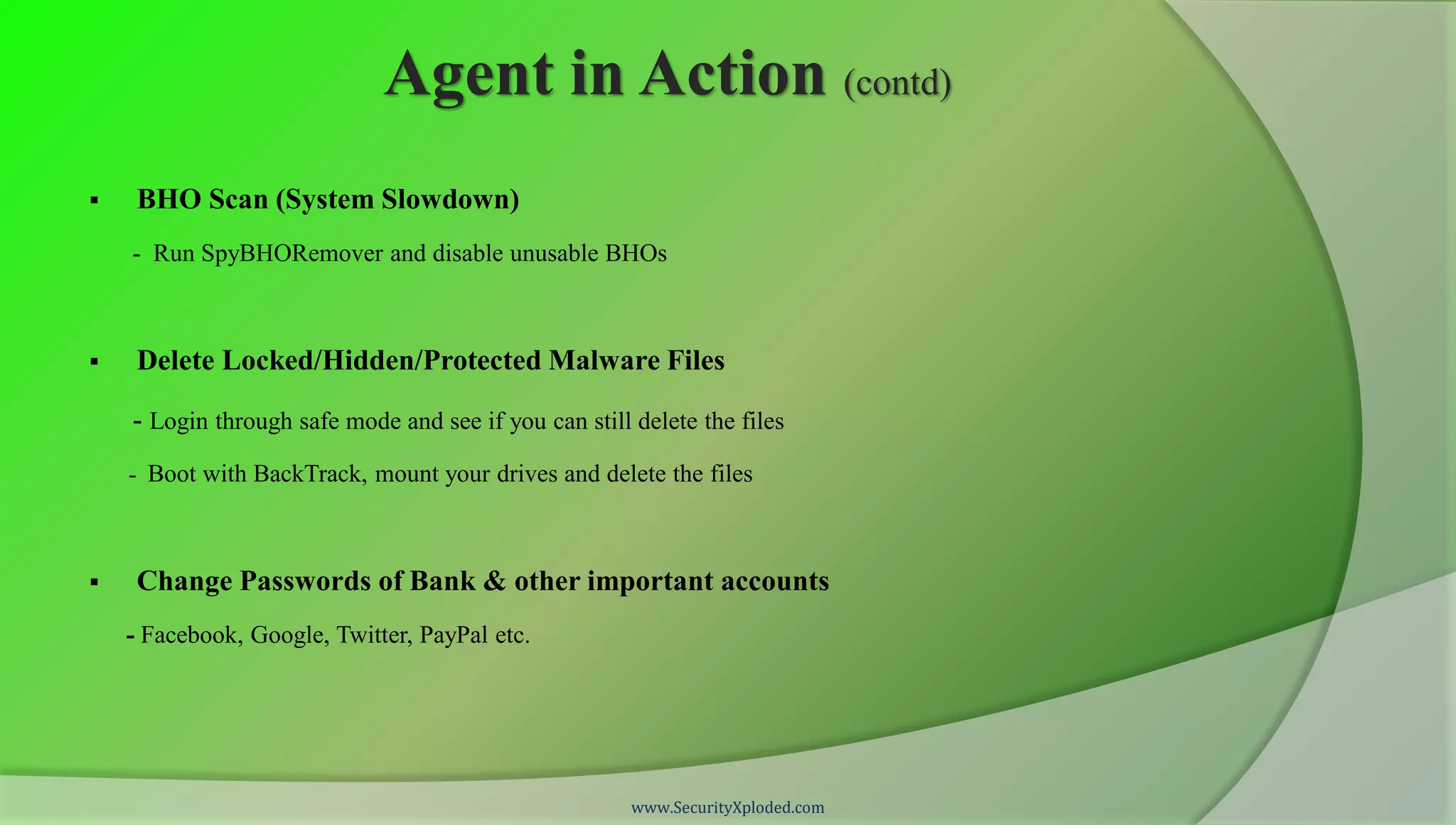 Agent in Action (contd)
    BHO Scan (System Slowdown)
    - Run SpyBHORemover and disable unusable BHOs



    Delete Locked/Hidden/Protected Malware Files

    - Login through safe mode and see if you can still delete the files
    - Boot with BackTrack, mount your drives and delete the files



    Change Passwords of Bank & other important accounts
    - Facebook, Google, Twitter, PayPal etc.




                                                       www.SecurityXploded.com
 