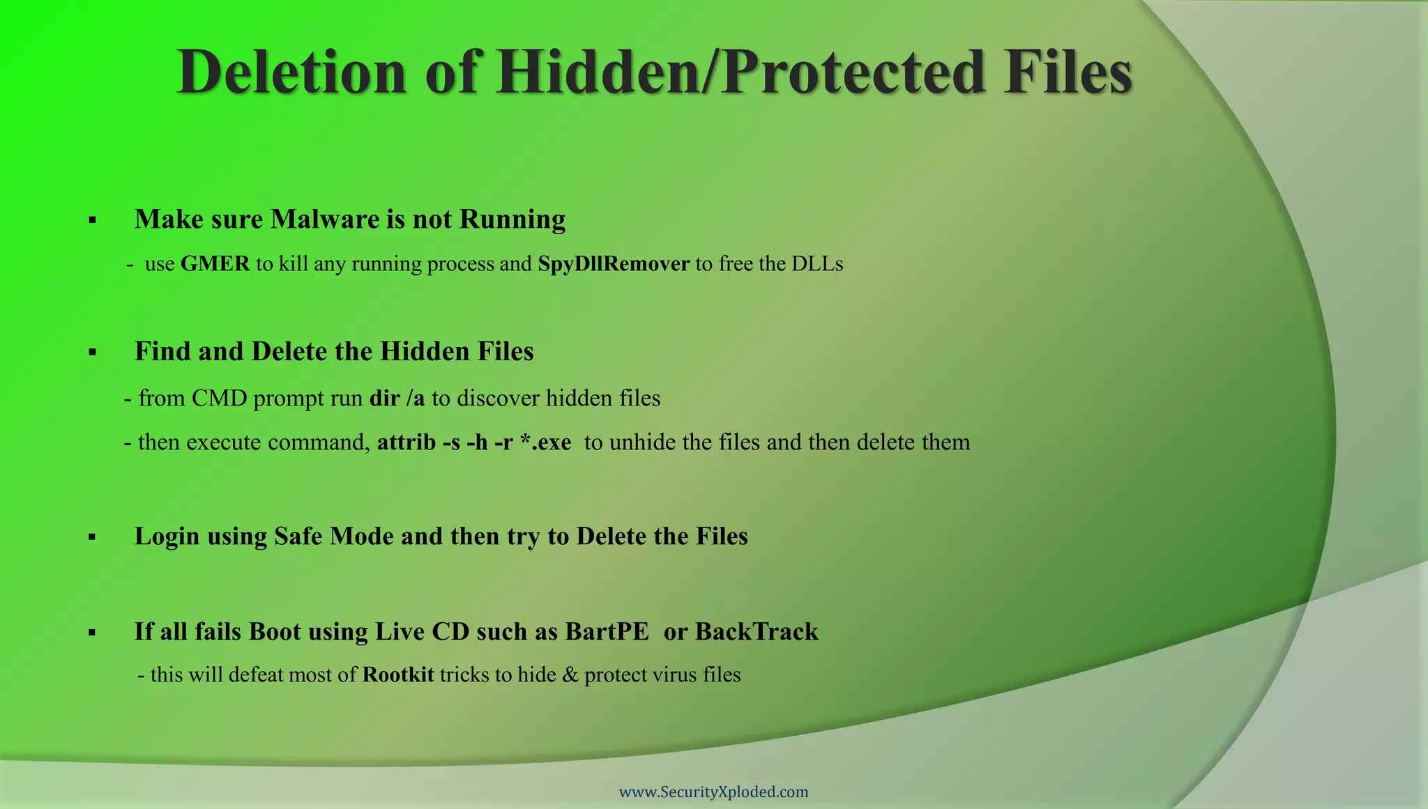 Deletion of Hidden/Protected Files

    Make sure Malware is not Running
    - use GMER to kill any running process and SpyDllRemover to free the DLLs


    Find and Delete the Hidden Files
    - from CMD prompt run dir /a to discover hidden files
    - then execute command, attrib -s -h -r *.exe to unhide the files and then delete them


    Login using Safe Mode and then try to Delete the Files


    If all fails Boot using Live CD such as BartPE or BackTrack
     - this will defeat most of Rootkit tricks to hide & protect virus files




                                                             www.SecurityXploded.com
 