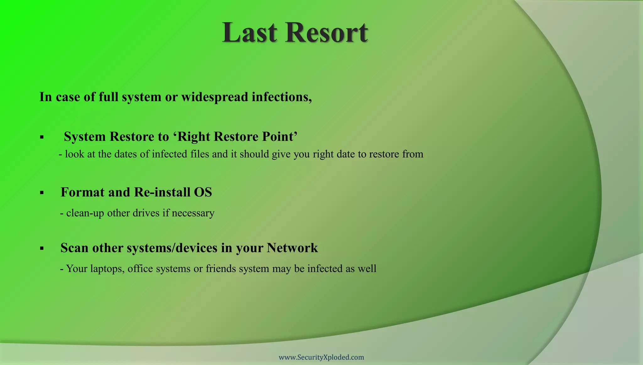 Last Resort

In case of full system or widespread infections,

    System Restore to ‘Right Restore Point’
    - look at the dates of infected files and it should give you right date to restore from


   Format and Re-install OS
    - clean-up other drives if necessary


   Scan other systems/devices in your Network
    - Your laptops, office systems or friends system may be infected as well




                                                        www.SecurityXploded.com
 