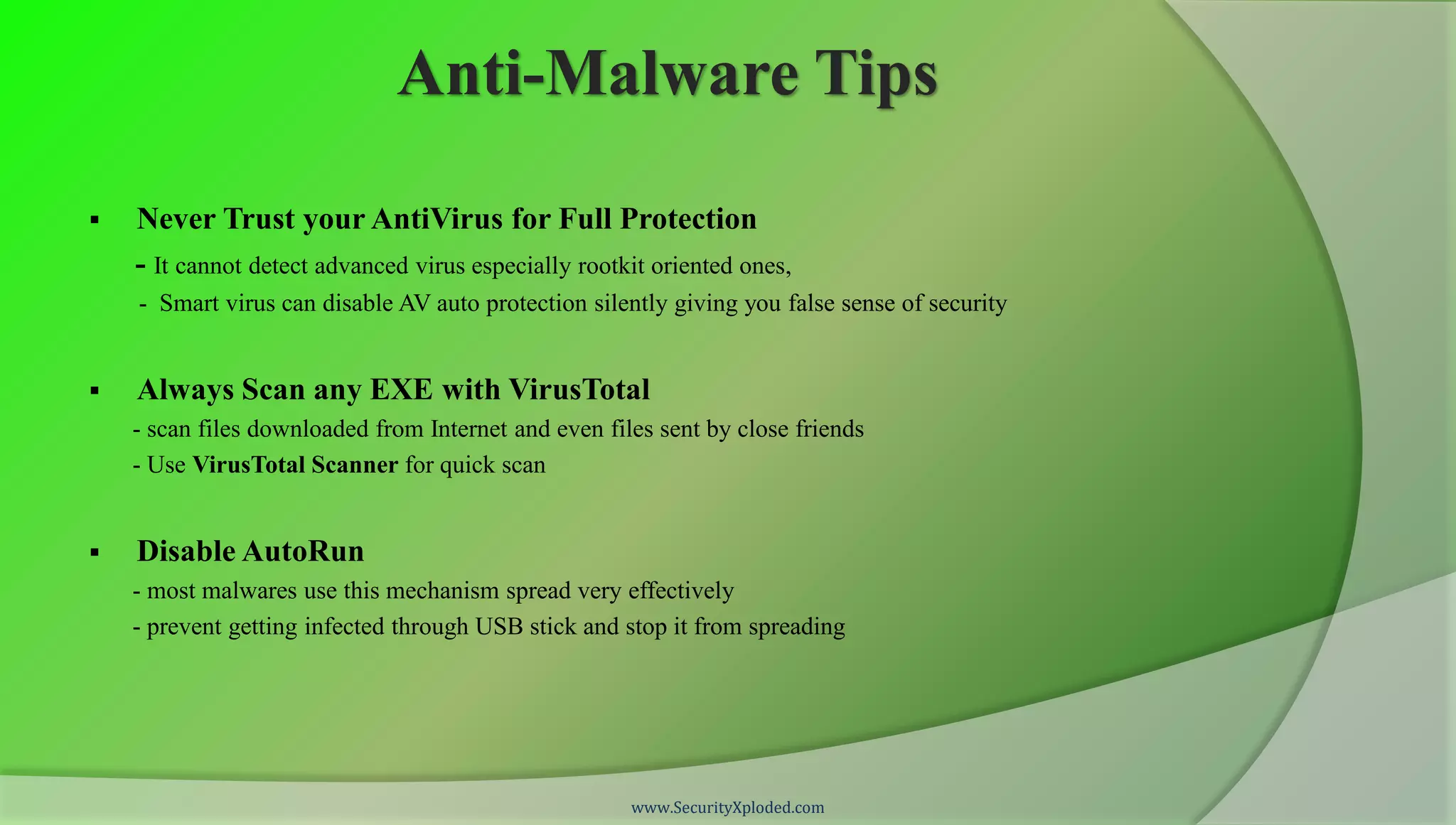 Anti-Malware Tips

   Never Trust your AntiVirus for Full Protection
    - It cannot detect advanced virus especially rootkit oriented ones,
    - Smart virus can disable AV auto protection silently giving you false sense of security


   Always Scan any EXE with VirusTotal
    - scan files downloaded from Internet and even files sent by close friends
    - Use VirusTotal Scanner for quick scan


   Disable AutoRun
    - most malwares use this mechanism spread very effectively
    - prevent getting infected through USB stick and stop it from spreading




                                                      www.SecurityXploded.com
 