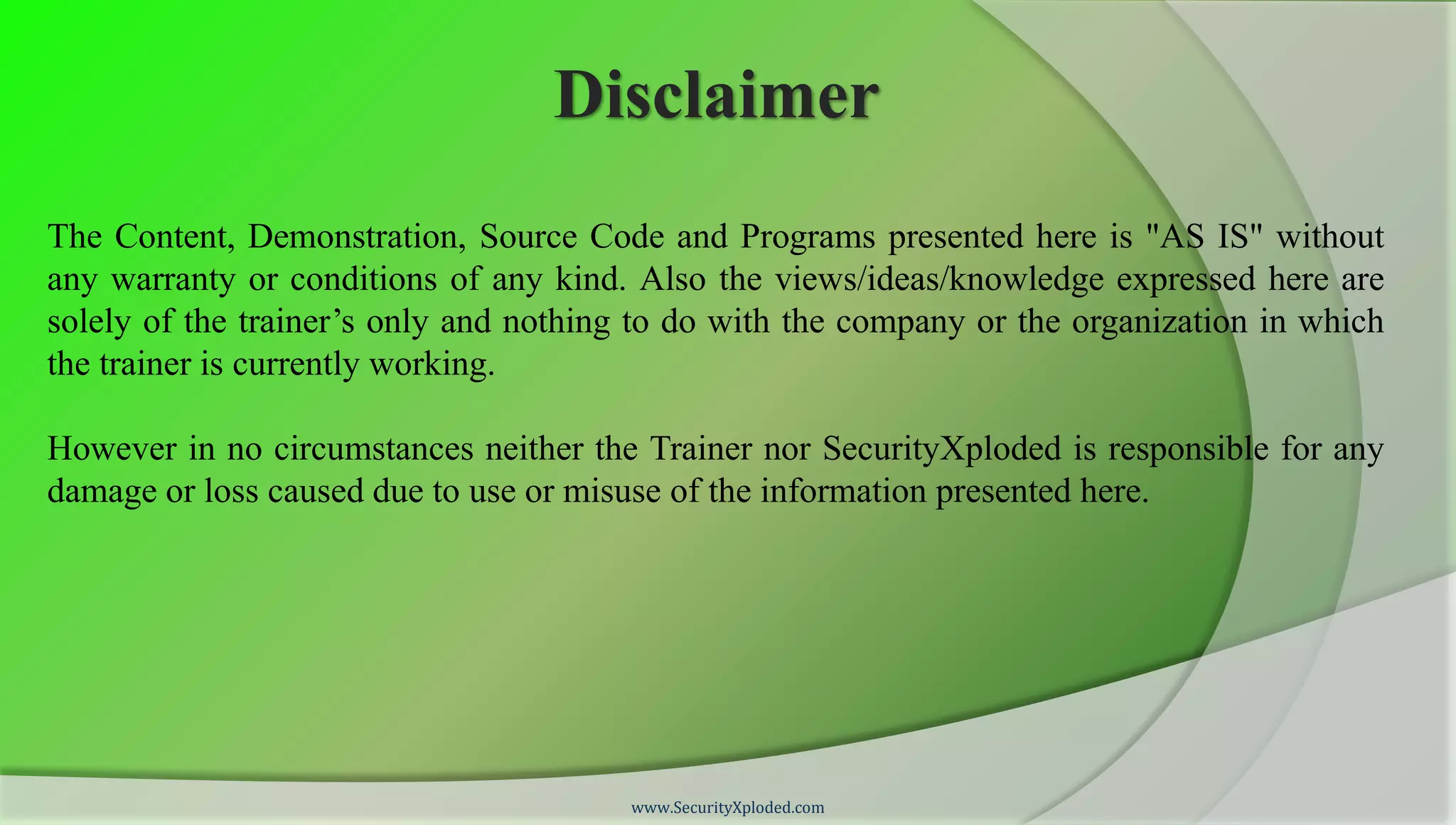 Disclaimer
The Content, Demonstration, Source Code and Programs presented here is "AS IS" without
any warranty or conditions of any kind. Also the views/ideas/knowledge expressed here are
solely of the trainer’s only and nothing to do with the company or the organization in which
the trainer is currently working.

However in no circumstances neither the Trainer nor SecurityXploded is responsible for any
damage or loss caused due to use or misuse of the information presented here.




                                        www.SecurityXploded.com
 