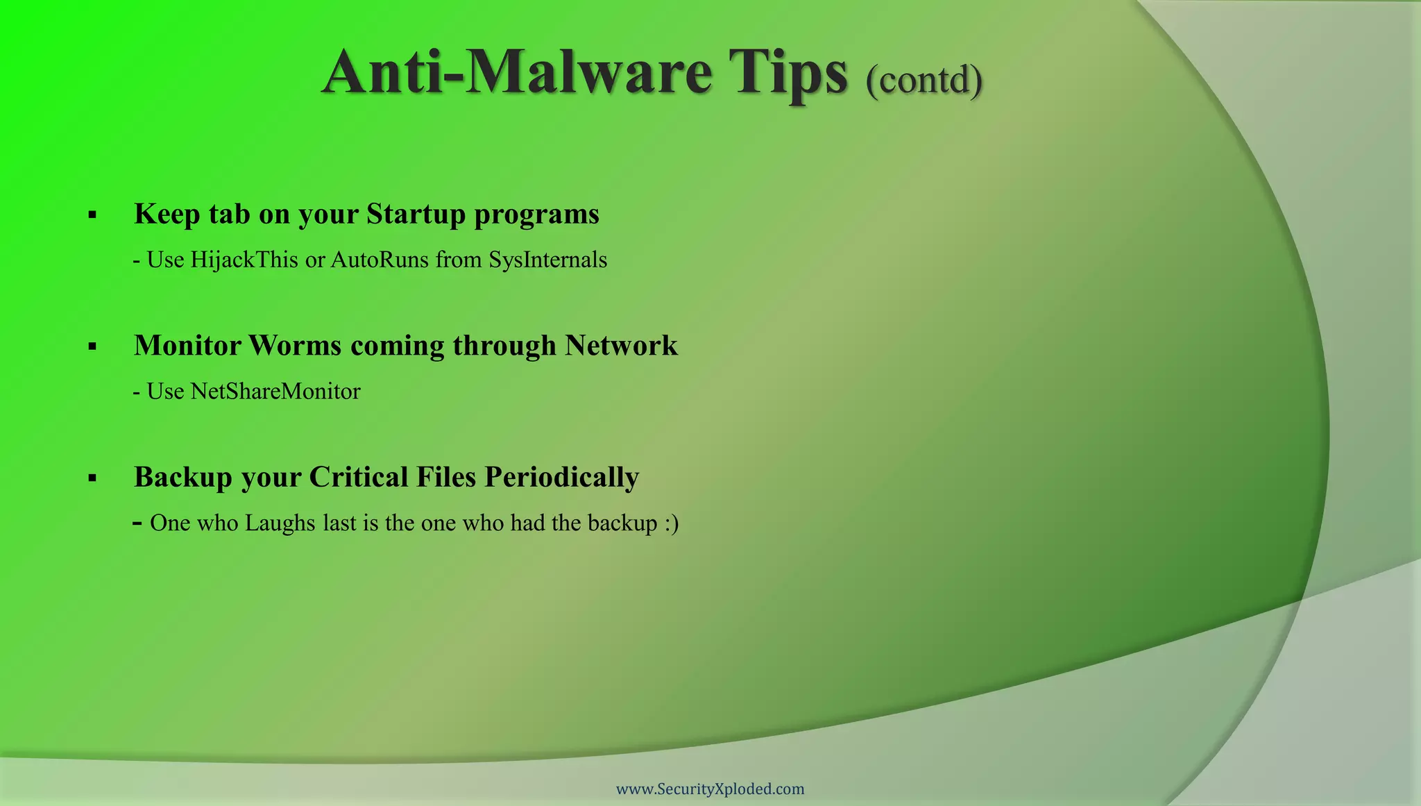 Anti-Malware Tips (contd)

   Keep tab on your Startup programs
    - Use HijackThis or AutoRuns from SysInternals


   Monitor Worms coming through Network
    - Use NetShareMonitor


   Backup your Critical Files Periodically
    - One who Laughs last is the one who had the backup :)




                                                     www.SecurityXploded.com
 