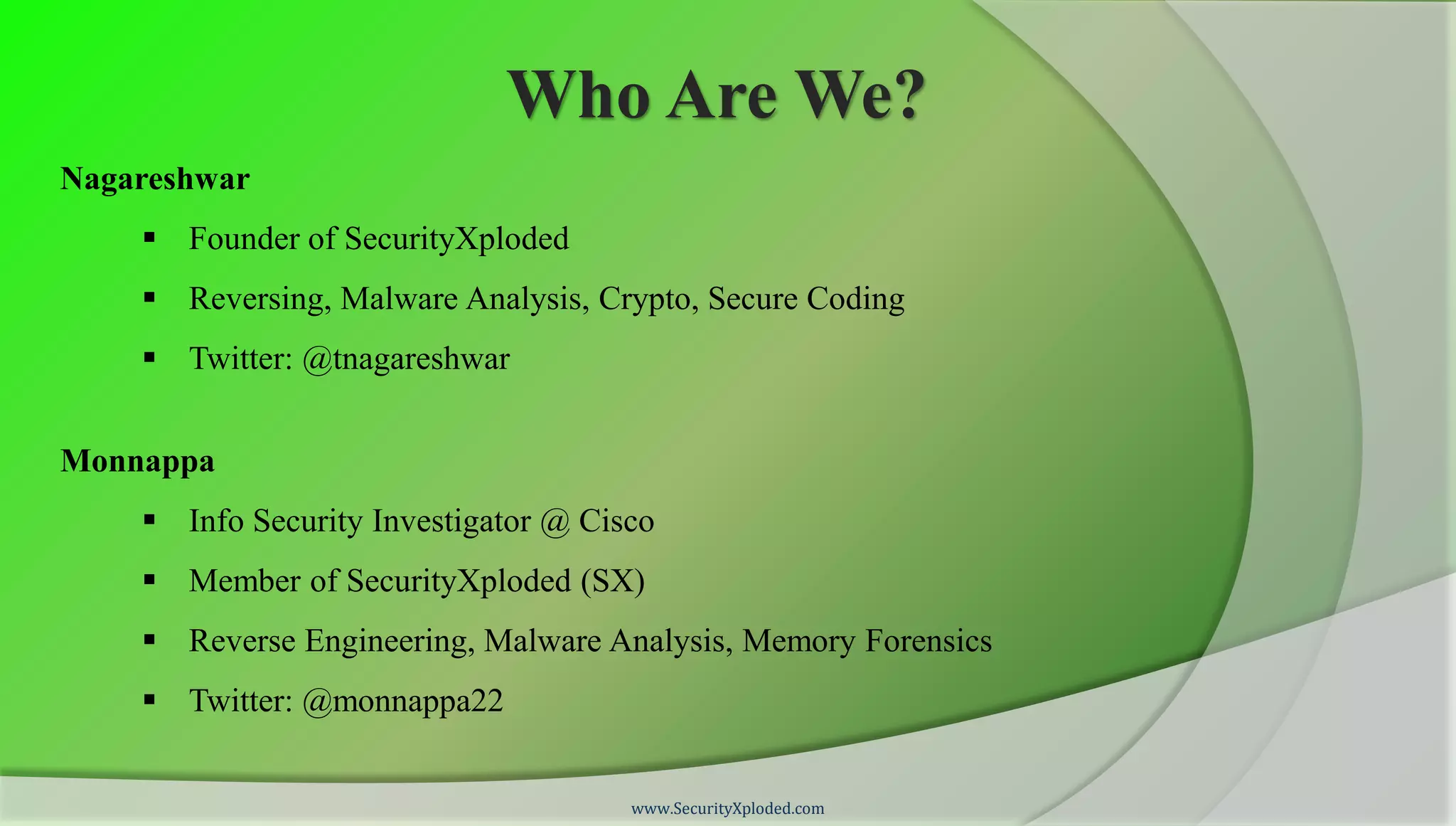 Who Are We?
Nagareshwar
     Founder of SecurityXploded
     Reversing, Malware Analysis, Crypto, Secure Coding
     Twitter: @tnagareshwar


Monnappa
     Info Security Investigator @ Cisco
     Member of SecurityXploded (SX)
     Reverse Engineering, Malware Analysis, Memory Forensics
     Twitter: @monnappa22


                                      www.SecurityXploded.com
 