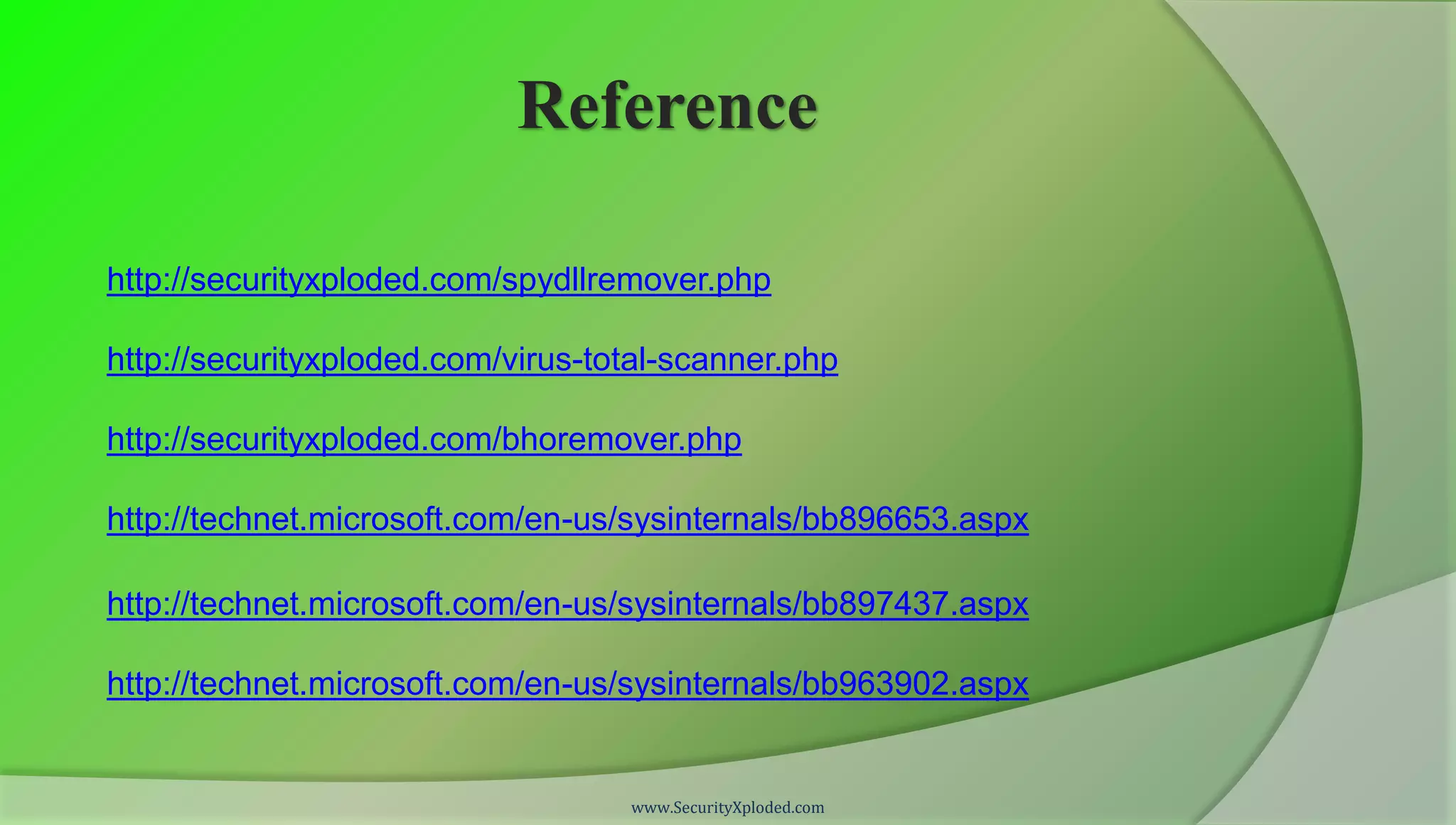 Reference

http://securityxploded.com/spydllremover.php

http://securityxploded.com/virus-total-scanner.php

http://securityxploded.com/bhoremover.php

http://technet.microsoft.com/en-us/sysinternals/bb896653.aspx

http://technet.microsoft.com/en-us/sysinternals/bb897437.aspx

http://technet.microsoft.com/en-us/sysinternals/bb963902.aspx


                                   www.SecurityXploded.com
 