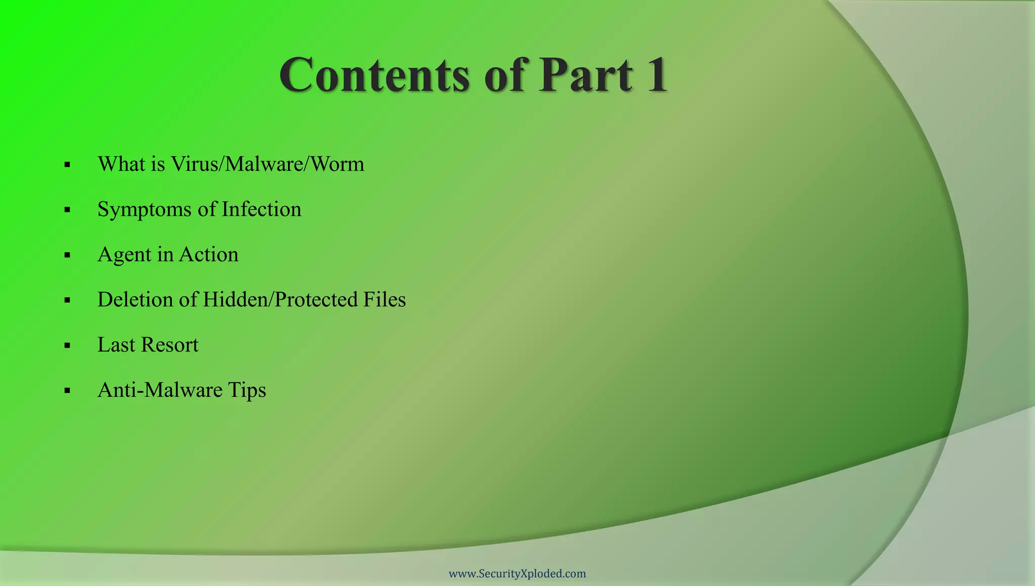 Contents of Part 1
   What is Virus/Malware/Worm

   Symptoms of Infection

   Agent in Action

   Deletion of Hidden/Protected Files

   Last Resort

   Anti-Malware Tips




                                         www.SecurityXploded.com
 