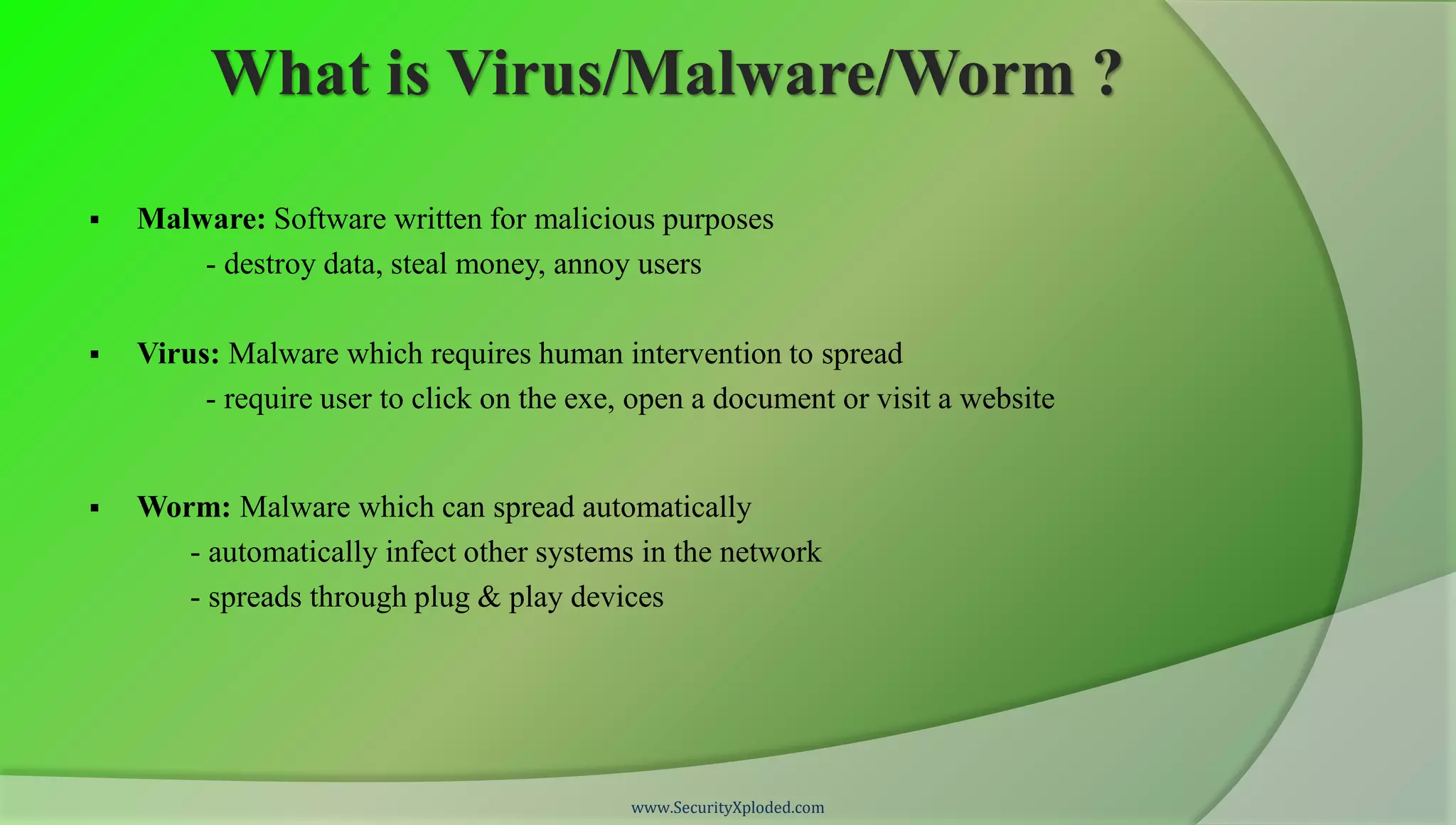 What is Virus/Malware/Worm ?

   Malware: Software written for malicious purposes
        - destroy data, steal money, annoy users

   Virus: Malware which requires human intervention to spread
         - require user to click on the exe, open a document or visit a website


   Worm: Malware which can spread automatically
       - automatically infect other systems in the network
       - spreads through plug & play devices




                                            www.SecurityXploded.com
 