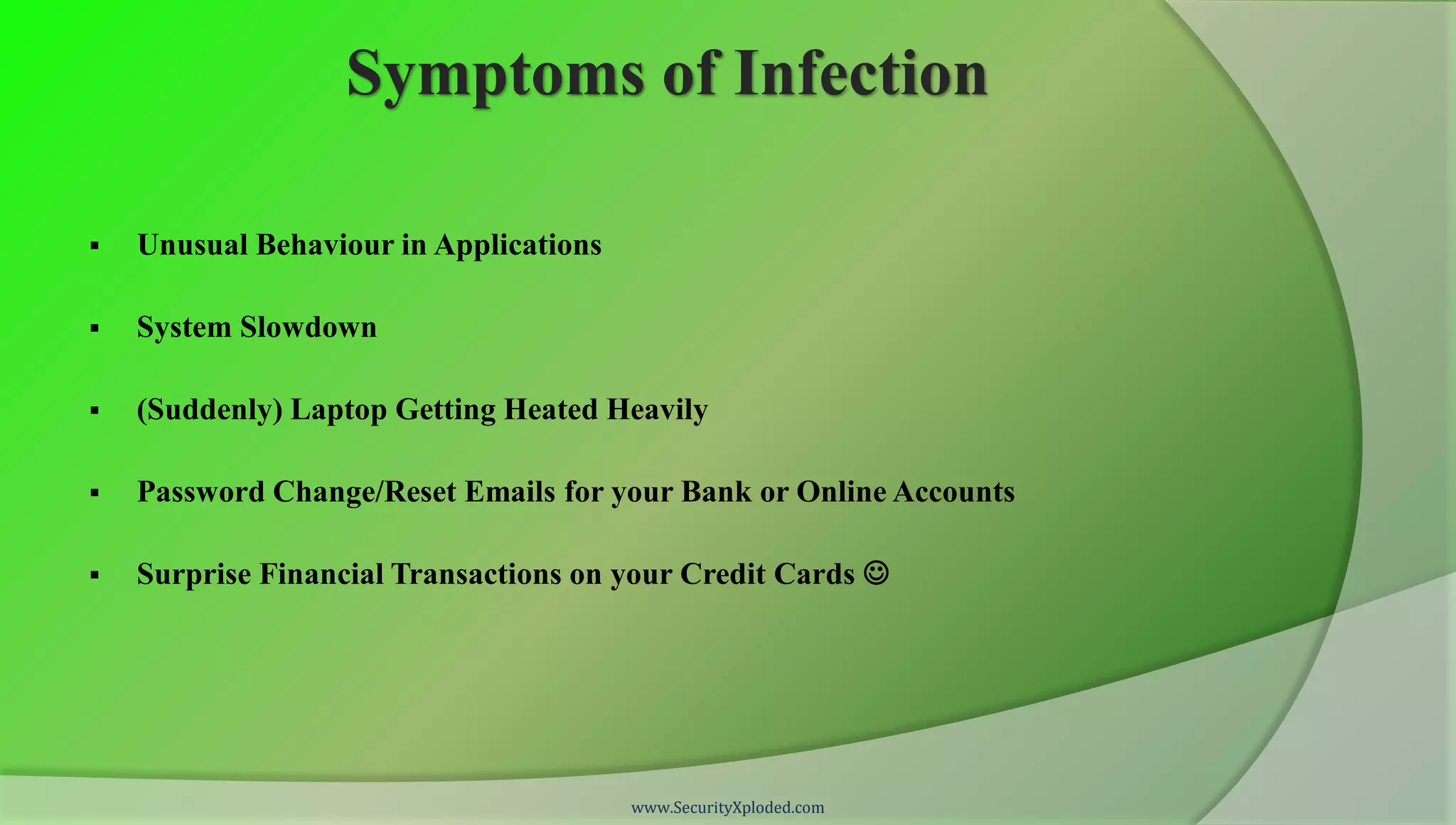 Symptoms of Infection

   Unusual Behaviour in Applications

   System Slowdown

   (Suddenly) Laptop Getting Heated Heavily

   Password Change/Reset Emails for your Bank or Online Accounts

   Surprise Financial Transactions on your Credit Cards 




                                        www.SecurityXploded.com
 