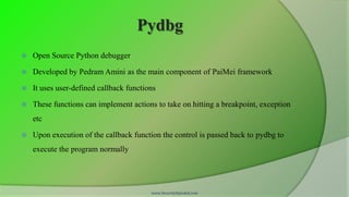 Pydbg
   Open Source Python debugger

   Developed by Pedram Amini as the main component of PaiMei framework

   It uses user-defined callback functions

   These functions can implement actions to take on hitting a breakpoint, exception
    etc

   Upon execution of the callback function the control is passed back to pydbg to
    execute the program normally




                                         www.SecurityXploded.com
 