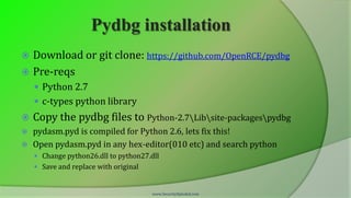 Pydbg installation
 Download or git clone: https://github.com/OpenRCE/pydbg
 Pre-reqs
     Python 2.7
     c-types python library
   Copy the pydbg files to Python-2.7Libsite-packagespydbg
 pydasm.pyd is compiled for Python 2.6, lets fix this!
 Open pydasm.pyd in any hex-editor(010 etc) and search python
     Change python26.dll to python27.dll
     Save and replace with original


                                       www.SecurityXploded.com
 