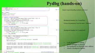 Pydbg (hands-on)
                          Import required pydbg modules and struct




                            Breakpoint handler for CreateFileA
                            Extract the parameter from the stack = filename



                            Breakpoint handler for CreateFileW




                            •    Look for process to debug
                            •    Attach debugger to process
                            •    Set breakpoint on function entry address
                            •    Attach a breakpoint handler

www.SecurityXploded.com
 