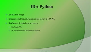 IDA Python
   An IDA Pro plugin

   Integrates Python, allowing scripts to run in IDA Pro

   IDAPython Scripts have access to
     IDA Plugin API,

     IDC and all modules available for Python




                                             www.SecurityXploded.com
 
