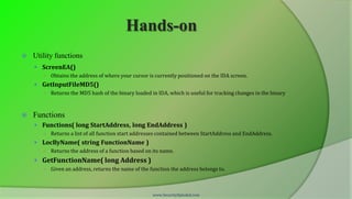 Hands-on
   Utility functions
     ScreenEA()
       ○   Obtains the address of where your cursor is currently positioned on the IDA screen.
     GetInputFileMD5()
       ○   Returns the MD5 hash of the binary loaded in IDA, which is useful for tracking changes in the binary



   Functions
     Functions( long StartAddress, long EndAddress )
       ○   Returns a list of all function start addresses contained between StartAddress and EndAddress.
     LocByName( string FunctionName )
       ○   Returns the address of a function based on its name.
     GetFunctionName( long Address )
       ○   Given an address, returns the name of the function the address belongs to.



                                                      www.SecurityXploded.com
 