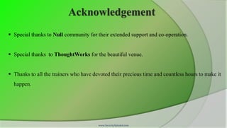 Acknowledgement
 Special thanks to Null community for their extended support and co-operation.


 Special thanks to ThoughtWorks for the beautiful venue.


 Thanks to all the trainers who have devoted their precious time and countless hours to make it
  happen.




                                        www.SecurityXploded.com
 