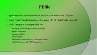 PEfile
   Python module to read and work with Portable Executable (PE) files

   pefile requires understanding of the layout of a PE file (already covered)

   Tasks that pefile makes possible are:
     Modifying and writing back to the PE image
     Header Inspection
     Sections analysis
     Retrieving data
     Warnings for suspicious and malformed values
     Packer detection with PEiD’s signatures




                                            www.SecurityXploded.com
 