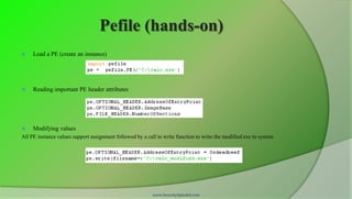 Pefile (hands-on)
    Load a PE (create an instance)




    Reading important PE header attributes




    Modifying values
All PE instance values support assignment followed by a call to write function to write the modified exe to system




                                                           www.SecurityXploded.com
 