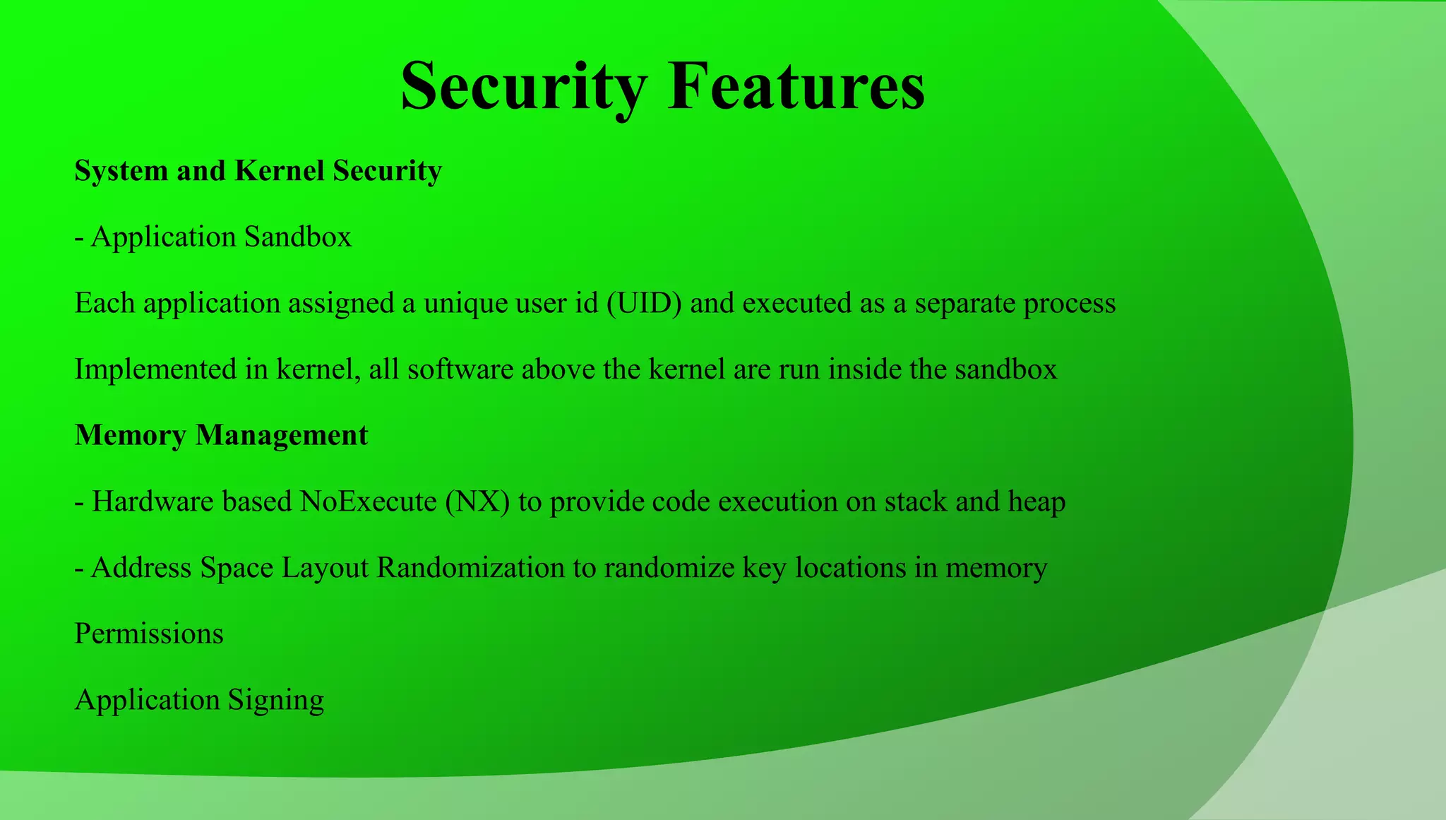 Security Features System and Kernel Security - Application Sandbox Each application assigned a unique user id (UID) and executed as a separate process Implemented in kernel, all software above the kernel are run inside the sandbox Memory Management - Hardware based NoExecute (NX) to provide code execution on stack and heap - Address Space Layout Randomization to randomize key locations in memory Permissions Application Signing 
