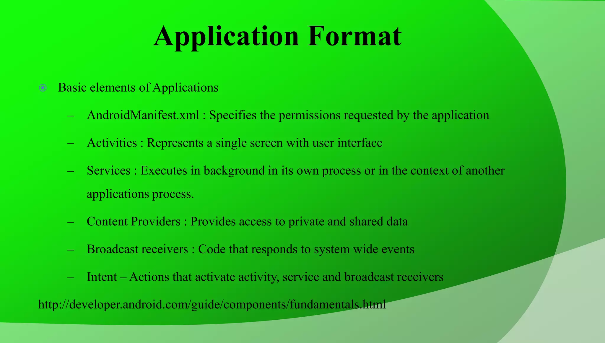 Application Format  Basic elements of Applications – AndroidManifest.xml : Specifies the permissions requested by the application – Activities : Represents a single screen with user interface – Services : Executes in background in its own process or in the context of another applications process. – Content Providers : Provides access to private and shared data – Broadcast receivers : Code that responds to system wide events – Intent – Actions that activate activity, service and broadcast receivers http://developer.android.com/guide/components/fundamentals.html 