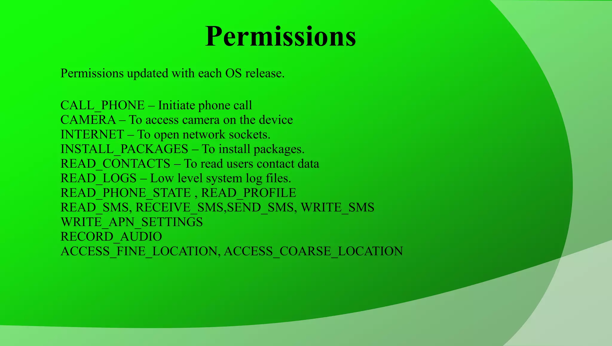 Permissions Permissions updated with each OS release. CALL_PHONE – Initiate phone call CAMERA – To access camera on the device INTERNET – To open network sockets. INSTALL_PACKAGES – To install packages. READ_CONTACTS – To read users contact data READ_LOGS – Low level system log files. READ_PHONE_STATE , READ_PROFILE READ_SMS, RECEIVE_SMS,SEND_SMS, WRITE_SMS WRITE_APN_SETTINGS RECORD_AUDIO ACCESS_FINE_LOCATION, ACCESS_COARSE_LOCATION 