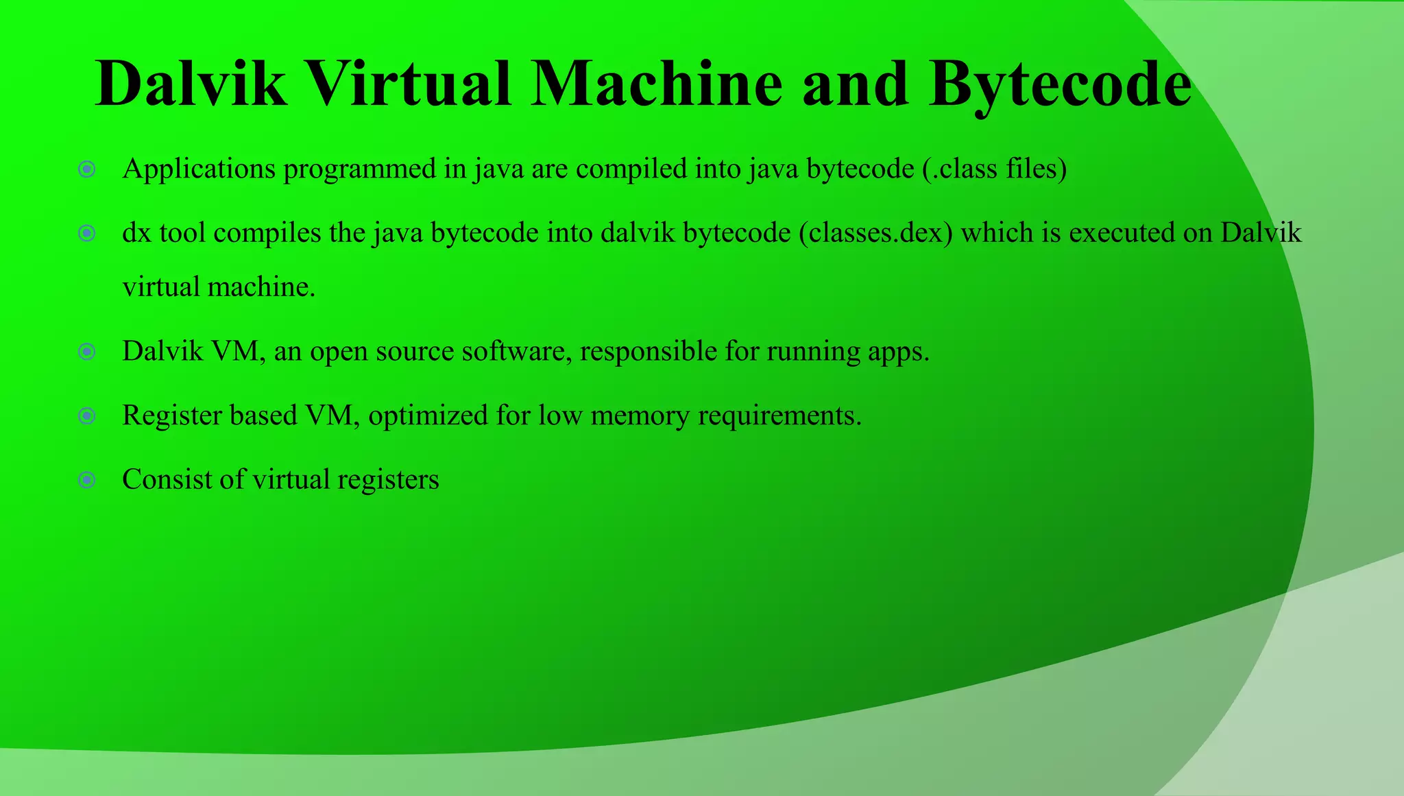 Dalvik Virtual Machine and Bytecode  Applications programmed in java are compiled into java bytecode (.class files)  dx tool compiles the java bytecode into dalvik bytecode (classes.dex) which is executed on Dalvik virtual machine.  Dalvik VM, an open source software, responsible for running apps.  Register based VM, optimized for low memory requirements.  Consist of virtual registers 