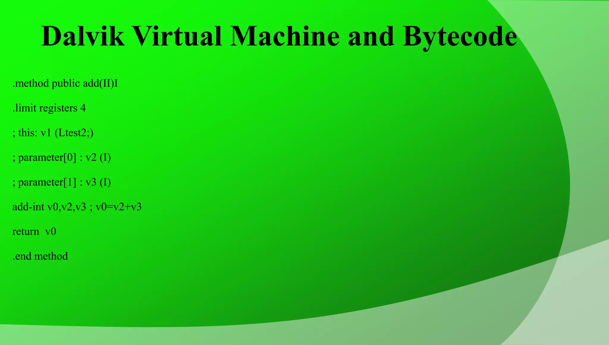 Dalvik Virtual Machine and Bytecode .method public add(II)I .limit registers 4 ; this: v1 (Ltest2;) ; parameter[0] : v2 (I) ; parameter[1] : v3 (I) add-int v0,v2,v3 ; v0=v2+v3 return v0 .end method 