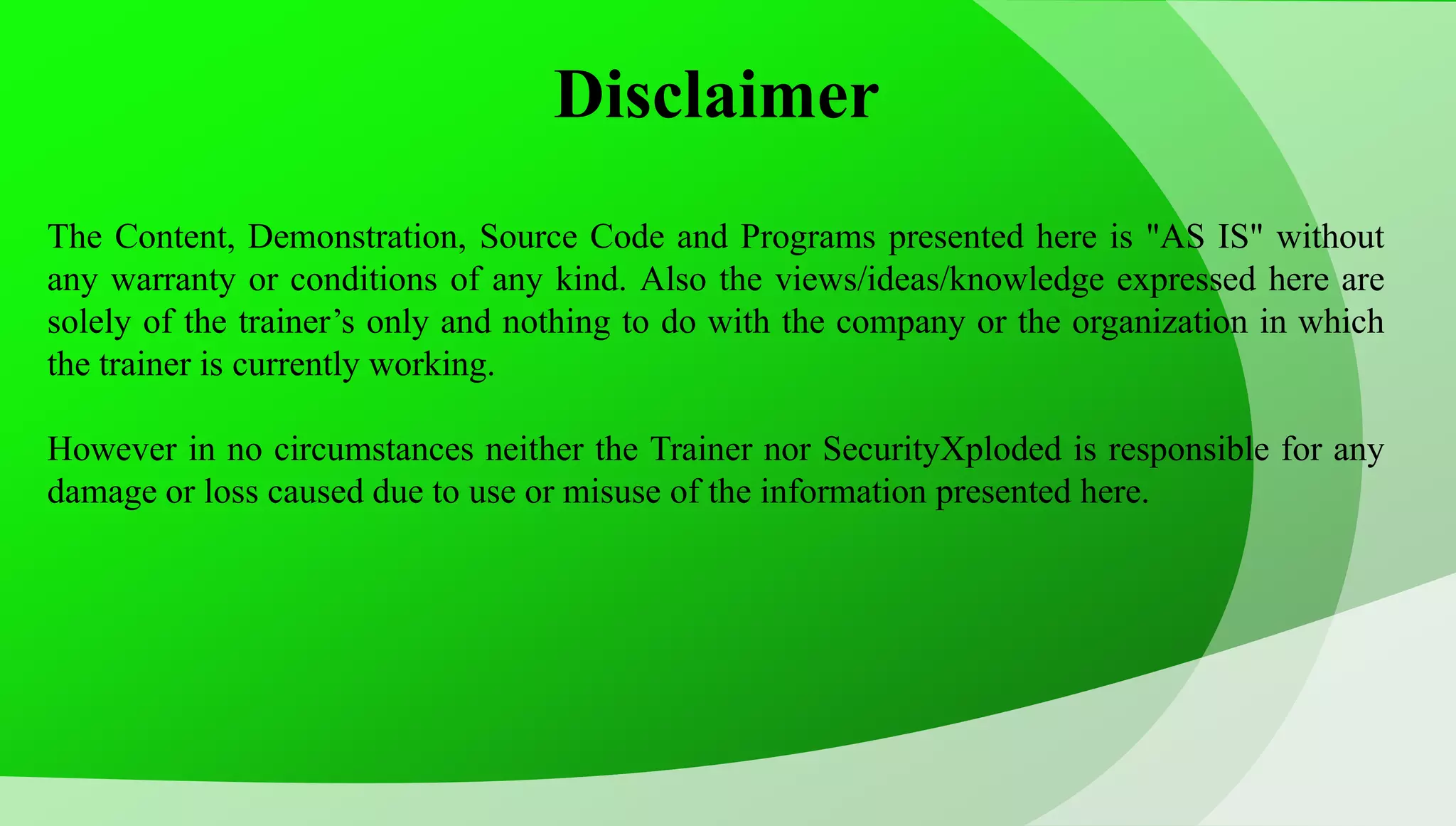 Disclaimer The Content, Demonstration, Source Code and Programs presented here is "AS IS" without any warranty or conditions of any kind. Also the views/ideas/knowledge expressed here are solely of the trainer’s only and nothing to do with the company or the organization in which the trainer is currently working. However in no circumstances neither the Trainer nor SecurityXploded is responsible for any damage or loss caused due to use or misuse of the information presented here. 