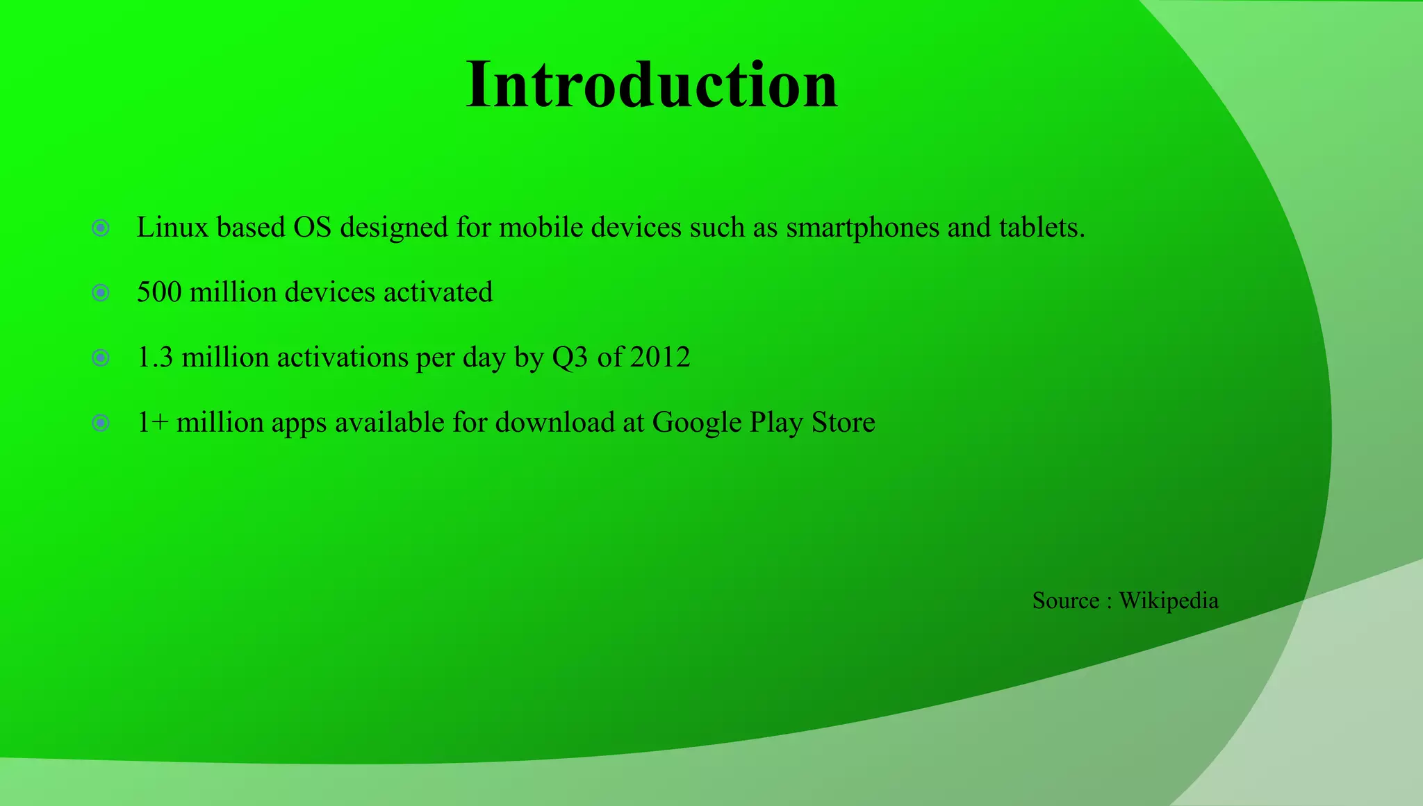 Introduction  Linux based OS designed for mobile devices such as smartphones and tablets.  500 million devices activated  1.3 million activations per day by Q3 of 2012  1+ million apps available for download at Google Play Store Source : Wikipedia 