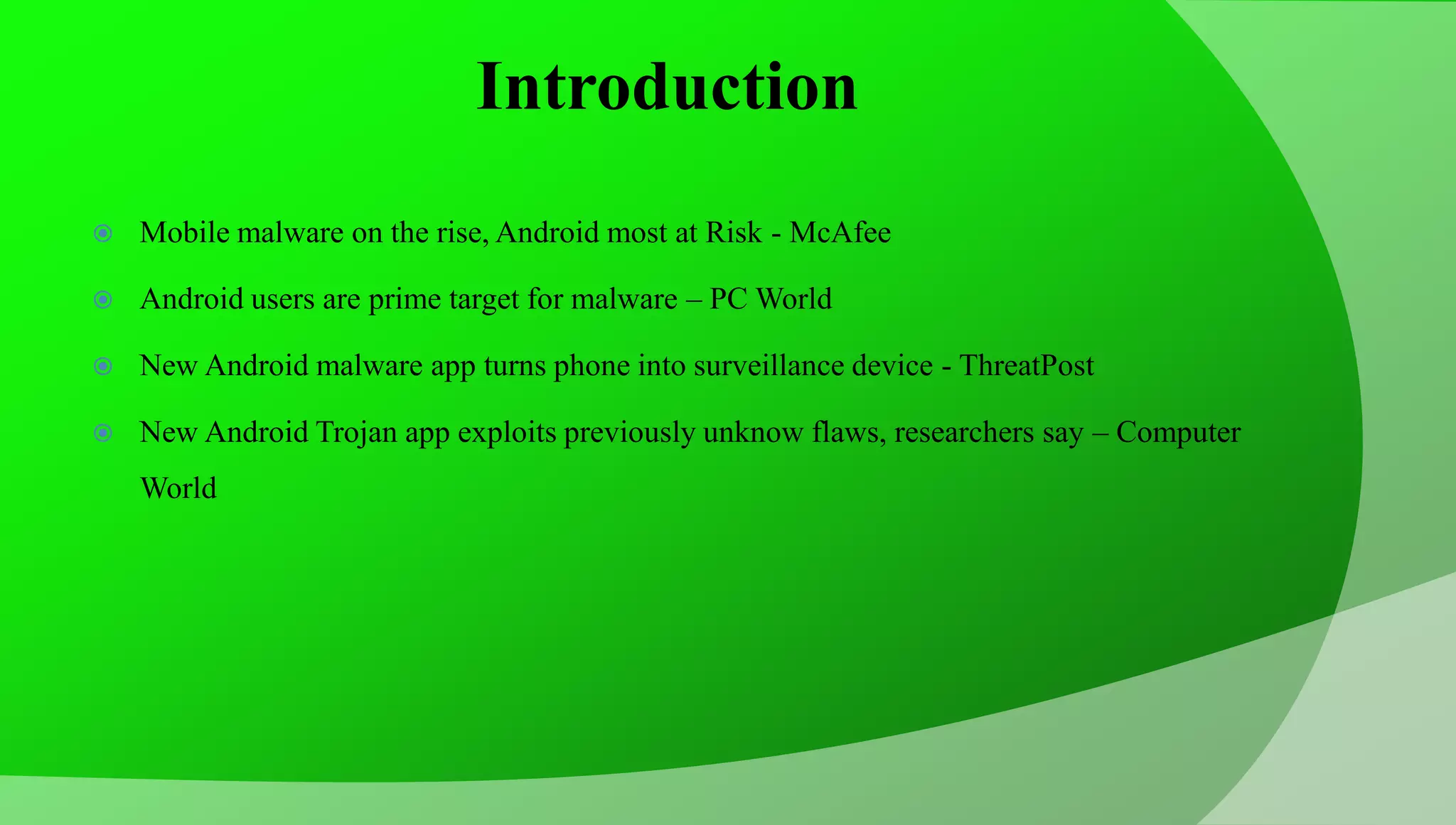 Introduction  Mobile malware on the rise, Android most at Risk - McAfee  Android users are prime target for malware – PC World  New Android malware app turns phone into surveillance device - ThreatPost  New Android Trojan app exploits previously unknow flaws, researchers say – Computer World 