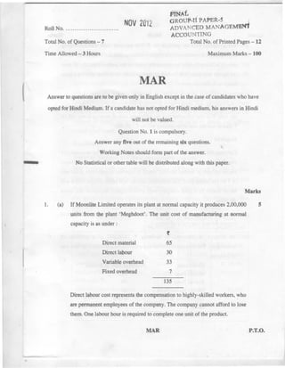 (
,-
RollNo. NOV 2012
fffNAt ,
GROUP-It PAPER-S
ADVANCED MANAGEMBN1
ACCOUNTING
TotalNo. of PrintedPages- 12Total No. of Questions - 7
Time Allowed - 3 Hours Maximum Marks - 100
MAR
Answer to questions are to be given only in English except in the case of candidates who have
opted for }iindi Medium. If a candidate has not opted for Hindi medium, his answers in Hindi
will not be valued.
Question No.1 is compulsory.
Answer any five out of the remaining six questions. ,.
Working Notes should form part of the answer.
No Statistical or other table will be distributed along with this paper.
Marks
1. If Moonlite Limited operates its plant at normal capacity it produces 2,00,000
lI1itsfrom tbe plant 'Meghdoot'. The unit cost of manufacturing at normal
capacity is as under:
5(a)
Direct material
Direct labour
~
65
30
33
7
Variable overhead
Fixed overhead
135
Direct labour cost represents the compensation to highly-skilled workers, who
are permanent employees of the company. The company cannot afford to lose
th~m. On~ labour hour is required to complete one unit of the product.
MAR P.T.O.
 -
 