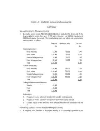 PAPER – 5 : ADVANCED MANAGEMENT ACCOUNTING

                                            QUESTIONS

Marginal Costing Vs. Absorption Costing
1.   During the current period, ABC Ltd sold 60,000 units of product at Rs. 30 per unit. At the
     beginning for the period, there were 10,000 units in inventory and ABC Ltd manufactured
     50,000 units during the period. The manufacturing costs and selling and administrative
     expenses were as follows:
                                               Total cost   Number of units         Unit cost
                                                     Rs.                                 Rs.
     Beginning inventory:
          Direct materials                       67,000             10,000              6.70
          Direct labour                         1,55,000            10,000             15.50
          Variable factory overhead              18,000             10,000              1.80
          Fixed factory overhead                 20,000             10,000              2.00
          Total                                 2,60,000                               26.00
     Current period costs:
          Direct materials                      3,50,000            50,000              7.00
          Direct labour                         8,10,000            50,000             16.20
          Variable factory overhead              90,000             50,000              1.80
          Fixed factory overhead                1,00,000            50,000              2.00
          Total                                13,50,000                               27.00
     Selling and administrative expenses:
          Variable                               65,000
          Fixed                                  45,000
          Total                                 1,10,000
     Instructions:
     1.   Prepare an income statement based on the variable costing concept.
     2.   Prepare an income statement based on the absorption costing concept.
     3.   Give the reason for the difference in the amount of income from operations in 1 and
          2.
Profitability Analysis, Flexible Budget and Marginal Costing
2.   A budgeted profit statement of a company working at 75% capacity is provided to you
 