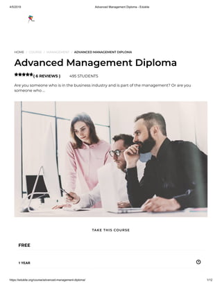 4/5/2019 Advanced Management Diploma - Edukite
https://edukite.org/course/advanced-management-diploma/ 1/12
HOME / COURSE / MANAGEMENT / ADVANCED MANAGEMENT DIPLOMA
Advanced Management Diploma
( 6 REVIEWS ) 495 STUDENTS
Are you someone who is in the business industry and is part of the management? Or are you
someone who …

FREE
1 YEAR
TAKE THIS COURSE
 