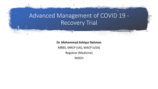 Advanced Management of COVID 19 -
Recovery Trial
Dr. Mohammad Ashiqur Rahman
MBBS, MRCP (UK), MACP (USA)
Registrar (Medicine)
NIDCH
 